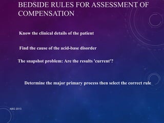 BEDSIDE RULES FOR ASSESSMENT OF 
COMPENSATION 
Know the clinical details of the patient 
Find the cause of the acid-base disorder 
The snapshot problem: Are the results 'current'? 
ABG 2013 
Determine the major primary process then select the correct rule 
 