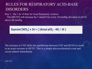 RULES FOR RESPIRATORY ACID-BASE 
DISORDERS 
Rule 1 : The 1 for 10 Rule for Acute Respiratory Acidosis 
The [HCO3] will increase by 1 mmol/l for every 10 mmHg elevation in pCO2 
above 40 mmHg. 
The increase in CO2 shifts the equilibrium between CO2 and HCO3 to result 
in an acute increase in HCO3. This is a simple physicochemical event and 
occurs almost immediately. 
ABG 2013 
 