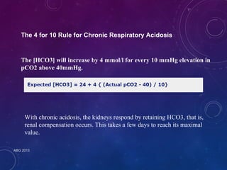 The 4 for 10 Rule for Chronic Respiratory Acidosis 
The [HCO3] will increase by 4 mmol/l for every 10 mmHg elevation in 
pCO2 above 40mmHg. 
With chronic acidosis, the kidneys respond by retaining HCO3, that is, 
renal compensation occurs. This takes a few days to reach its maximal 
value. 
ABG 2013 
 