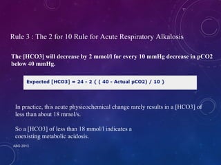 Rule 3 : The 2 for 10 Rule for Acute Respiratory Alkalosis 
The [HCO3] will decrease by 2 mmol/l for every 10 mmHg decrease in pCO2 
below 40 mmHg. 
In practice, this acute physicochemical change rarely results in a [HCO3] of 
less than about 18 mmol/s. 
So a [HCO3] of less than 18 mmol/l indicates a 
coexisting metabolic acidosis. 
ABG 2013 
 