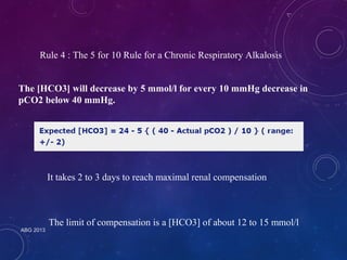 Rule 4 : The 5 for 10 Rule for a Chronic Respiratory Alkalosis 
The [HCO3] will decrease by 5 mmol/l for every 10 mmHg decrease in 
pCO2 below 40 mmHg. 
ABG 2013 
It takes 2 to 3 days to reach maximal renal compensation 
The limit of compensation is a [HCO3] of about 12 to 15 mmol/l 
 