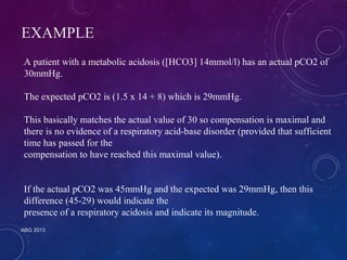 EXAMPLE 
A patient with a metabolic acidosis ([HCO3] 14mmol/l) has an actual pCO2 of 
30mmHg. 
The expected pCO2 is (1.5 x 14 + 8) which is 29mmHg. 
This basically matches the actual value of 30 so compensation is maximal and 
there is no evidence of a respiratory acid-base disorder (provided that sufficient 
time has passed for the 
compensation to have reached this maximal value). 
If the actual pCO2 was 45mmHg and the expected was 29mmHg, then this 
difference (45-29) would indicate the 
presence of a respiratory acidosis and indicate its magnitude. 
ABG 2013 
 