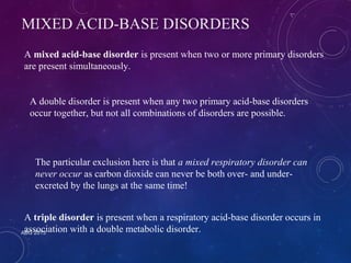 MIXED ACID-BASE DISORDERS 
A mixed acid-base disorder is present when two or more primary disorders 
are present simultaneously. 
A double disorder is present when any two primary acid-base disorders 
occur together, but not all combinations of disorders are possible. 
The particular exclusion here is that a mixed respiratory disorder can 
never occur as carbon dioxide can never be both over- and under-excreted 
ABG 2013 
by the lungs at the same time! 
A triple disorder is present when a respiratory acid-base disorder occurs in 
association with a double metabolic disorder. 
 
