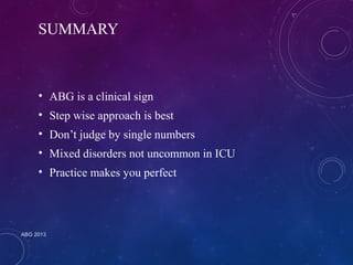 SUMMARY 
• ABG is a clinical sign 
• Step wise approach is best 
• Don’t judge by single numbers 
• Mixed disorders not uncommon in ICU 
• Practice makes you perfect 
ABG 2013 
 