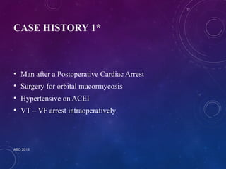 CASE HISTORY 1* 
• Man after a Postoperative Cardiac Arrest 
• Surgery for orbital mucormycosis 
• Hypertensive on ACEI 
• VT – VF arrest intraoperatively 
ABG 2013 
 