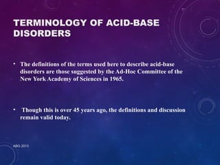 TERMINOLOGY OF ACID-BASE 
DISORDERS 
• The definitions of the terms used here to describe acid-base 
disorders are those suggested by the Ad-Hoc Committee of the 
New York Academy of Sciences in 1965. 
• Though this is over 45 years ago, the definitions and discussion 
remain valid today. 
ABG 2013 
 