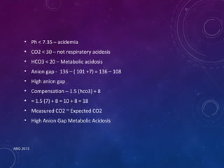 • Ph < 7.35 – acidemia 
• CO2 < 30 – not respiratory acidosis 
• HCO3 < 20 – Metabolic acidosis 
• Anion gap - 136 – ( 101 +7) = 136 – 108 
• High anion gap 
• Compensation – 1.5 (hco3) + 8 
• = 1.5 (7) + 8 = 10 + 8 = 18 
• Measured CO2 ~ Expected CO2 
• High Anion Gap Metabolic Acidosis 
ABG 2013 
 