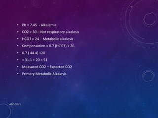 • Ph > 7.45 - Alkalemia 
• CO2 > 30 – Not respiratory alkalosis 
• HCO3 > 24 – Metabolic alkalosis 
• Compensation = 0.7 (HCO3) + 20 
• 0.7 ( 44.4) +20 
• = 31.1 + 20 = 51 
• Measured CO2 ~ Expected CO2 
• Primary Metabolic Alkalosis 
ABG 2013 
 