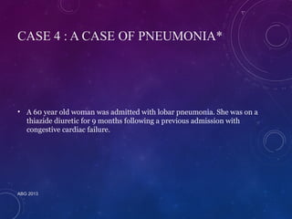 CASE 4 : A CASE OF PNEUMONIA* 
• A 60 year old woman was admitted with lobar pneumonia. She was on a 
thiazide diuretic for 9 months following a previous admission with 
congestive cardiac failure. 
ABG 2013 
 
