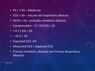 • Ph > 7.45 – Alkalemia 
• CO2 > 30 – may be not respiratory alkalosis 
• HCO3 > 24 – probably metabolic alkalosis 
• Compensation – 0.7 (HCO3) + 20 
• = 0.7 ( 33) + 20 
• = 23.3 + 20 
• Expected CO2 =43 
• Measured CO2 < Expected CO2 
• Primary metabolic alkalosis and Primary Respiratory 
Alkalosis 
ABG 2013 
 