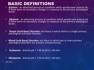 BASIC DEFINITIONS 
• Acidosis - an abnormal process or condition which would lower arterial pH 
if there were no secondary changes in response to the primary aetiological 
factor. 
• Alkalosis - an abnormal process or condition which would raise arterial pH 
if there were no secondary changes in response to the primary aetiological 
factor. 
• Simple (Acid-Base) Disorders are those in which there is a single primary 
aetiological acid-base disorder. 
• Mixed (acid-Base) Disorders are those in which two or more primary 
aetiological disorders are present simultaneously. 
• Acidaemia - Arterial pH < 7.36 (ie [H+] > 44 nM ) 
• Alkalaemia - Arterial pH > 7.44 (ie [H+] < 36 nM ) 
ABG 2013 
 