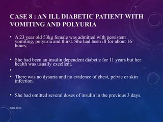 CASE 8 : AN ILL DIABETIC PATIENT WITH 
VOMITING AND POLYURIA 
• A 23 year old 53kg female was admitted with persistent 
vomiting, polyuria and thirst. She had been ill for about 16 
hours. 
• She had been an insulin dependent diabetic for 11 years but her 
health was usually excellent. 
• 
• There was no dysuria and no evidence of chest, pelvic or skin 
infection. 
• She had omitted several doses of insulin in the previous 3 days. 
ABG 2013 
 