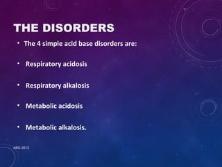 THE DISORDERS 
• The 4 simple acid base disorders are: 
• Respiratory acidosis 
• Respiratory alkalosis 
• Metabolic acidosis 
• Metabolic alkalosis. 
ABG 2013 
 