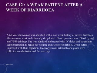 CASE 12 : A WEAK PATIENT AFTER A 
WEEK OF DIARRHOEA 
A 68 year old woman was admitted with a one week history of severe diarrhoea. 
She was now weak and clinically dehydrated. Blood pressure was 100/60 (lying) 
and 70/40 (sitting). She was admitted and treated with IV fluids and potassium 
supplementation to repair her volume and electrolyte deficits. Urine output 
improved with fluid repletion. Electrolytes and arterial blood gases were 
collected on admission and the next day. 
ABG 2013 
 