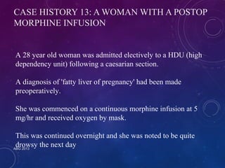 CASE HISTORY 13: A WOMAN WITH A POSTOP 
MORPHINE INFUSION 
A 28 year old woman was admitted electively to a HDU (high 
dependency unit) following a caesarian section. 
A diagnosis of 'fatty liver of pregnancy' had been made 
preoperatively. 
She was commenced on a continuous morphine infusion at 5 
mg/hr and received oxygen by mask. 
This was continued overnight and she was noted to be quite 
drowsy the next day 
ABG 2013 
 