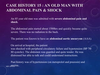 CASE HISTORY 15 : AN OLD MAN WITH 
ABDOMINAL PAIN & SHOCK 
An 85 year old man was admitted with severe abdominal pain and 
shock. 
The abdominal pain started about 1500hrs and quickly became quite 
severe. There was no radiation to the back. 
The patient was known to have an abdominal aortic aneurysm (AAA). 
On arrival at hospital, the patient 
was shocked with peripheral circulatory failure and hypotension (BP 70- 
80 systolic). The abdomen was guarded and quite tender. He was 
distressed but able to talk and could understand instructions. 
Past history was of hypertension (on metoprolol and prazosin) and 
angina.. 
ABG 2013 
 