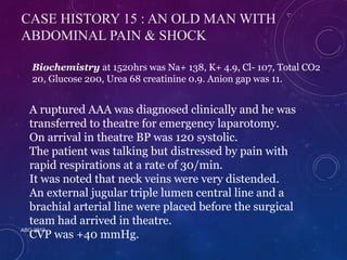 CASE HISTORY 15 : AN OLD MAN WITH 
ABDOMINAL PAIN & SHOCK 
Biochemistry at 1520hrs was Na+ 138, K+ 4.9, Cl- 107, Total CO2 
20, Glucose 200, Urea 68 creatinine 0.9. Anion gap was 11. 
A ruptured AAA was diagnosed clinically and he was 
transferred to theatre for emergency laparotomy. 
On arrival in theatre BP was 120 systolic. 
The patient was talking but distressed by pain with 
rapid respirations at a rate of 30/min. 
It was noted that neck veins were very distended. 
An external jugular triple lumen central line and a 
brachial arterial line were placed before the surgical 
team had arrived in theatre. 
CVP was +40 mmHg. 
ABG 2013 
 