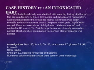 CASE HISTORY 17 : AN INTOXICATED 
BABY 
An 8 month old female baby was admitted with a one day history of lethargy. 
She had vomited several times. Her mother said she appeared "intoxicated". 
Examination confirmed the obtunded mental state but she was easily 
rousable and muscle tone was normal. Resp rate was 60/min. Pupils were 
normal. There was no evidence of dehydration. Abdomen was soft and 
nontender. BP was 112/62. Peripheral perfusion was clinically assessed as 
normal. Heart and chest examination was normal. Plantar response was 
normal. 
Investigations: Na+ 135, K+ 4.2, Cl- 116, bicarbonate 5.7, glucose 5.9 (All 
in mmol/l). 
Other results: 
Urine: pH 5.0, negative for glucose and ketones. 
Numerous calcium oxalate crystals were seen on urine microscopy 
ABG 2013 
 