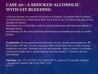 CASE 20 : A SHOCKED ALCOHOLIC 
WITH GIT BLEEDING 
A 60 year old man was seriously ill on arrival at hospital. The patient told of vomiting 
several hundred mls of dark brown fluid ‘every hour or two’ for about a day plus several 
episodes of melaena. 
Past history was of alcoholism, cirrhosis, portal hypertension and a previous episode of 
bleeding varices. 
Sclerotherapy for the varices had been performed several months previously at another 
hospital. 
Examination: He was jaundiced and distressed: sweaty, clammy and tachypnoeic. BP 
98/50, pulse 120/ min. Air entry was good. Heart sounds dual with a systolic murmur. 
Peripheries were cool. Abdomen was soft and nontender. Signs of chronic liver disease 
were present (spider naevi, gynaecomastia, testicular atrophy). Urinalysis: glucose, 
trace ketones. 
Pathology: Na+ 131, Cl- 85 K+ 4.2, "total CO2" 5.1, glucose 52, urea 60, creatinine 
1.8lactate 20.3 mmol/l. Hb 62 G/l, WCC 23.8 
ABG 2013 
 
