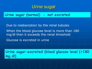 Urine sugar
Urine sugar (normal) - not excreted
Urine sugar-excreted (blood glucose level (>180
mg.dl)
Due to reabsorption by the renal tubules
When the blood glucose level is more than 180
mg/dl then it exceeds the renal threshold
Glucose is excreted in urine
 