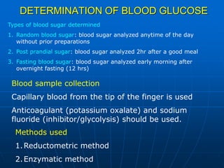 DETERMINATION OF BLOOD GLUCOSE
Blood sample collection
Capillary blood from the tip of the finger is used
Anticoagulant (potassium oxalate) and sodium
fluoride (inhibitor/glycolysis) should be used.
Methods used
1.Reductometric method
2.Enzymatic method
Types of blood sugar determined
1. Random blood sugar: blood sugar analyzed anytime of the day
without prior preparations
2. Post prandial sugar: blood sugar analyzed 2hr after a good meal
3. Fasting blood sugar: blood sugar analyzed early morning after
overnight fasting (12 hrs)
 