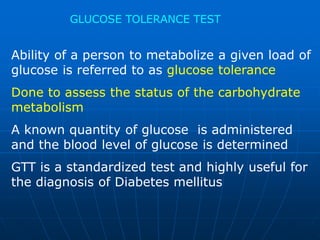 GLUCOSE TOLERANCE TEST
Ability of a person to metabolize a given load of
glucose is referred to as glucose tolerance
Done to assess the status of the carbohydrate
metabolism
A known quantity of glucose is administered
and the blood level of glucose is determined
GTT is a standardized test and highly useful for
the diagnosis of Diabetes mellitus
 