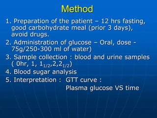 Method
1. Preparation of the patient – 12 hrs fasting,
good carbohydrate meal (prior 3 days),
avoid drugs.
2. Administration of glucose – Oral, dose -
75g/250-300 ml of water)
3. Sample collection : blood and urine samples
( 0hr, 1, 11/2,2,21/2)
4. Blood sugar analysis
5. Interpretation : GTT curve :
Plasma glucose VS time
 