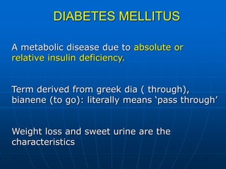 DIABETES MELLITUS
A metabolic disease due to absolute or
relative insulin deficiency.
Term derived from greek dia ( through),
bianene (to go): literally means ‘pass through’
Weight loss and sweet urine are the
characteristics
 