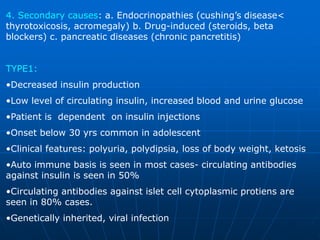 4. Secondary causes: a. Endocrinopathies (cushing’s disease<
thyrotoxicosis, acromegaly) b. Drug-induced (steroids, beta
blockers) c. pancreatic diseases (chronic pancretitis)
TYPE1:
•Decreased insulin production
•Low level of circulating insulin, increased blood and urine glucose
•Patient is dependent on insulin injections
•Onset below 30 yrs common in adolescent
•Clinical features: polyuria, polydipsia, loss of body weight, ketosis
•Auto immune basis is seen in most cases- circulating antibodies
against insulin is seen in 50%
•Circulating antibodies against islet cell cytoplasmic protiens are
seen in 80% cases.
•Genetically inherited, viral infection
 