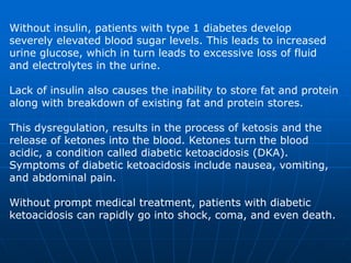 Without insulin, patients with type 1 diabetes develop
severely elevated blood sugar levels. This leads to increased
urine glucose, which in turn leads to excessive loss of fluid
and electrolytes in the urine.
Lack of insulin also causes the inability to store fat and protein
along with breakdown of existing fat and protein stores.
This dysregulation, results in the process of ketosis and the
release of ketones into the blood. Ketones turn the blood
acidic, a condition called diabetic ketoacidosis (DKA).
Symptoms of diabetic ketoacidosis include nausea, vomiting,
and abdominal pain.
Without prompt medical treatment, patients with diabetic
ketoacidosis can rapidly go into shock, coma, and even death.
 