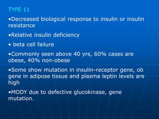 TYPE 11
•Decreased biological response to insulin or insulin
resistance
•Relative insulin deficiency
• beta cell failure
•Commonly seen above 40 yrs, 60% cases are
obese, 40% non-obese
•Some show mutation in insulin-receptor gene, ob
gene in adipose tissue and plasma leptin levels are
high
•MODY due to defective glucokinase, gene
mutation.
 