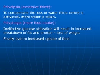Polydipsia (excessive thirst):
To compensate the loss of water thirst centre is
activated, more water is taken.
Polyphagia (more food intake):
Ineffective glucose utilization will result in increased
breakdown of fat and protein – loss of weight
Finally lead to increased uptake of food
 