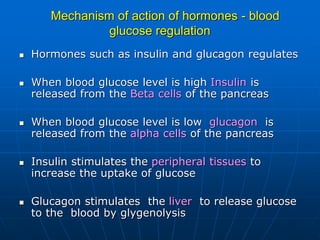 Mechanism of action of hormones - blood
glucose regulation
 Hormones such as insulin and glucagon regulates
 When blood glucose level is high Insulin is
released from the Beta cells of the pancreas
 When blood glucose level is low glucagon is
released from the alpha cells of the pancreas
 Insulin stimulates the peripheral tissues to
increase the uptake of glucose
 Glucagon stimulates the liver to release glucose
to the blood by glygenolysis
 