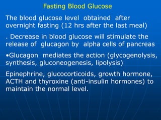 Fasting Blood Glucose
The blood glucose level obtained after
overnight fasting (12 hrs after the last meal)
. Decrease in blood glucose will stimulate the
release of glucagon by alpha cells of pancreas
•Glucagon mediates the action (glycogenolysis,
synthesis, gluconeogenesis, lipolysis)
Epinephrine, glucocorticoids, growth hormone,
ACTH and thyroxine (anti-insulin hormones) to
maintain the normal level.
 