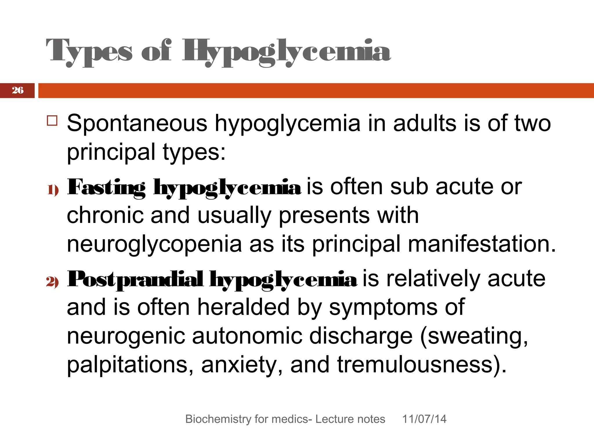 Types of Hypoglycemia 
Biochemistry for medics- Lecture notes 11/07/14 
26 
 Spontaneous hypoglycemia in adults is of two 
principal types: 
1) Fasting hypoglycemia is often sub acute or 
chronic and usually presents with 
neuroglycopenia as its principal manifestation. 
2) Postprandial hypoglycemia is relatively acute 
and is often heralded by symptoms of 
neurogenic autonomic discharge (sweating, 
palpitations, anxiety, and tremulousness). 
 
