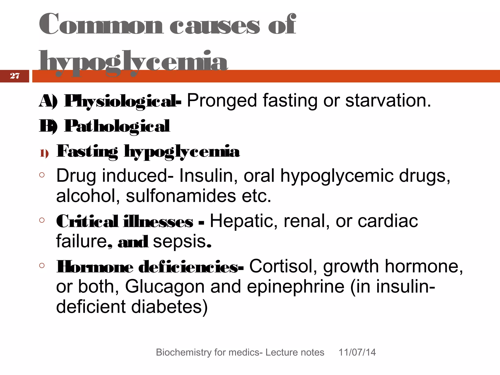 Common causes of 
hypoglycemia 
Biochemistry for medics- Lecture notes 11/07/14 
27 
A) Physiological- Pronged fasting or starvation. 
B) Pathological 
1) Fasting hypoglycemia 
o Drug induced- Insulin, oral hypoglycemic drugs, 
alcohol, sulfonamides etc. 
o Critical illnesses - Hepatic, renal, or cardiac 
failure, and sepsis. 
o Hormone deficiencies- Cortisol, growth hormone, 
or both, Glucagon and epinephrine (in insulin-deficient 
diabetes) 
 