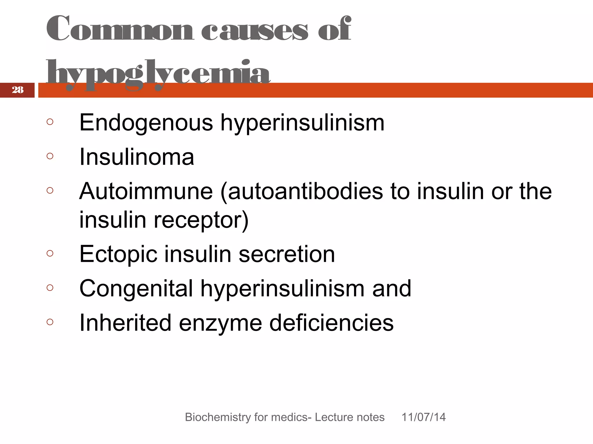 Common causes of 
hypoglycemia 
Biochemistry for medics- Lecture notes 11/07/14 
28 
o Endogenous hyperinsulinism 
o Insulinoma 
o Autoimmune (autoantibodies to insulin or the 
insulin receptor) 
o Ectopic insulin secretion 
o Congenital hyperinsulinism and 
o Inherited enzyme deficiencies 
 