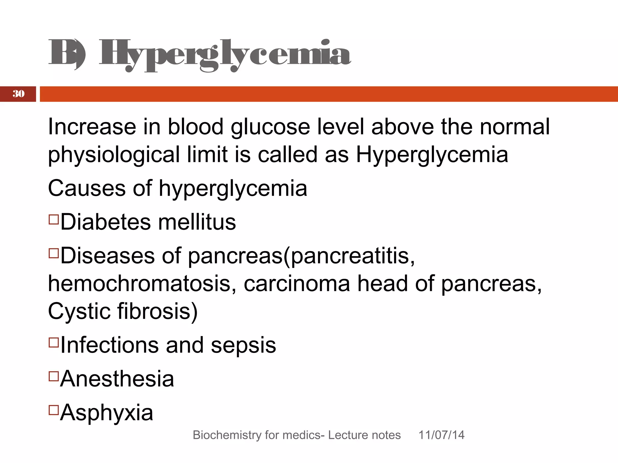 B) Hyperglycemia 
Biochemistry for medics- Lecture notes 11/07/14 
30 
Increase in blood glucose level above the normal 
physiological limit is called as Hyperglycemia 
Causes of hyperglycemia 
Diabetes mellitus 
Diseases of pancreas(pancreatitis, 
hemochromatosis, carcinoma head of pancreas, 
Cystic fibrosis) 
Infections and sepsis 
Anesthesia 
Asphyxia 
 