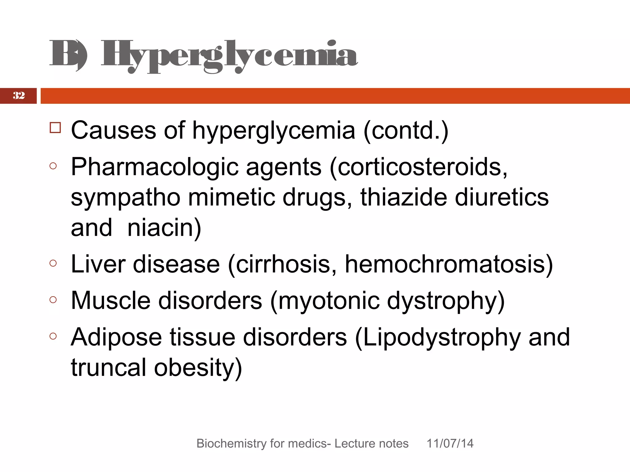 B) Hyperglycemia 
Biochemistry for medics- Lecture notes 11/07/14 
32 
 Causes of hyperglycemia (contd.) 
o Pharmacologic agents (corticosteroids, 
sympatho mimetic drugs, thiazide diuretics 
and niacin) 
o Liver disease (cirrhosis, hemochromatosis) 
o Muscle disorders (myotonic dystrophy) 
o Adipose tissue disorders (Lipodystrophy and 
truncal obesity) 
 