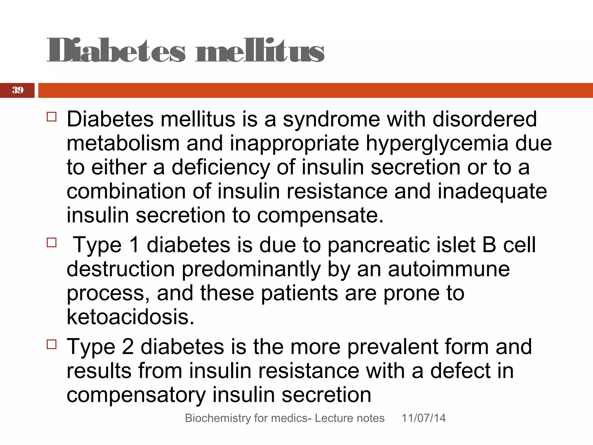 Diabetes mellitus 
Biochemistry for medics- Lecture notes 11/07/14 
39 
 Diabetes mellitus is a syndrome with disordered 
metabolism and inappropriate hyperglycemia due 
to either a deficiency of insulin secretion or to a 
combination of insulin resistance and inadequate 
insulin secretion to compensate. 
 Type 1 diabetes is due to pancreatic islet B cell 
destruction predominantly by an autoimmune 
process, and these patients are prone to 
ketoacidosis. 
 Type 2 diabetes is the more prevalent form and 
results from insulin resistance with a defect in 
compensatory insulin secretion 
 