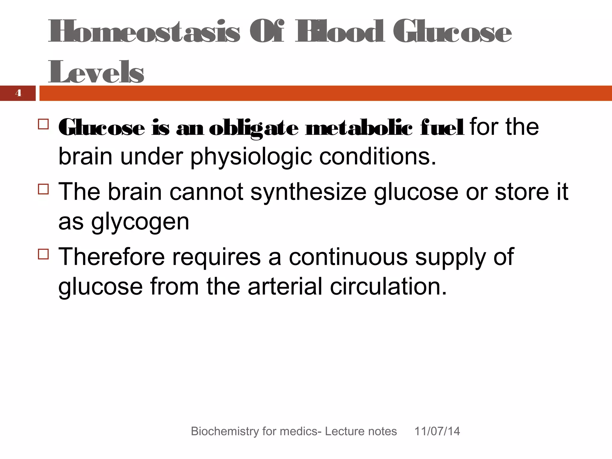 Homeostasis Of Blood Glucose 
Levels 
Biochemistry for medics- Lecture notes 11/07/14 
4 
 Glucose is an obligate metabolic fuel for the 
brain under physiologic conditions. 
 The brain cannot synthesize glucose or store it 
as glycogen 
 Therefore requires a continuous supply of 
glucose from the arterial circulation. 
 