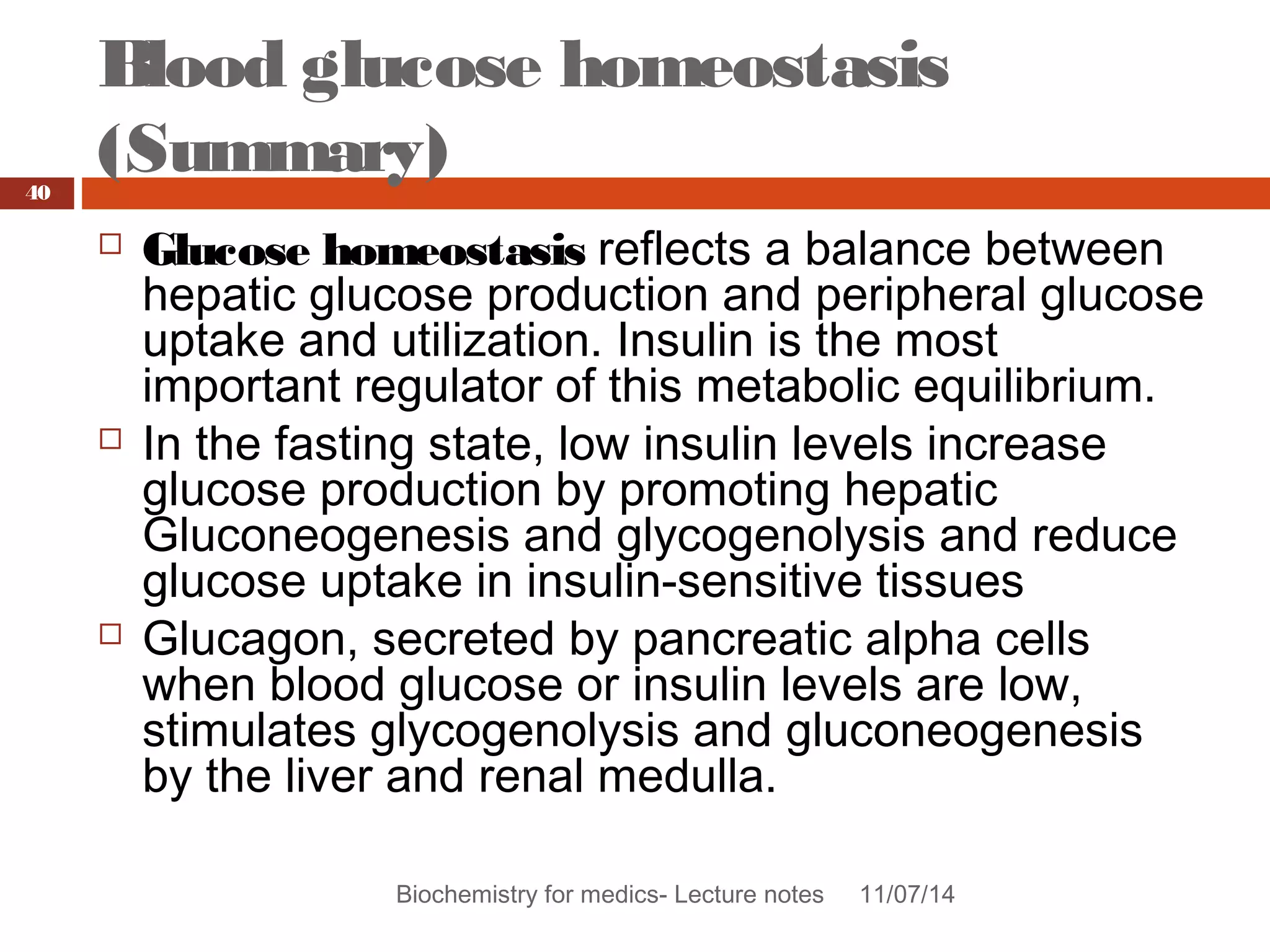 Blood glucose homeostasis 
(Summary) 
Biochemistry for medics- Lecture notes 11/07/14 
40 
 Glucose homeostasis reflects a balance between 
hepatic glucose production and peripheral glucose 
uptake and utilization. Insulin is the most 
important regulator of this metabolic equilibrium. 
 In the fasting state, low insulin levels increase 
glucose production by promoting hepatic 
Gluconeogenesis and glycogenolysis and reduce 
glucose uptake in insulin-sensitive tissues 
 Glucagon, secreted by pancreatic alpha cells 
when blood glucose or insulin levels are low, 
stimulates glycogenolysis and gluconeogenesis 
by the liver and renal medulla. 
 