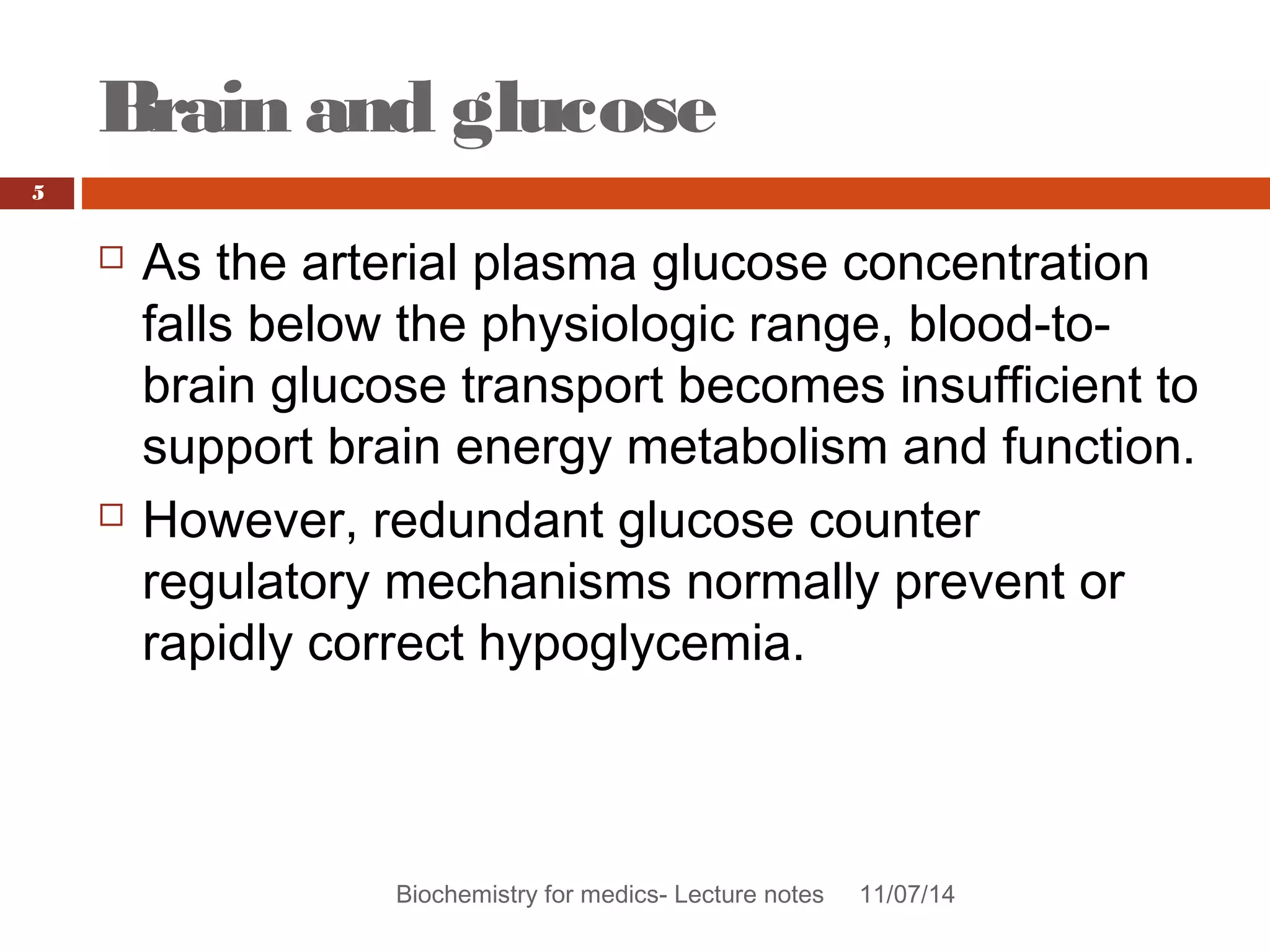 Brain and glucose 
Biochemistry for medics- Lecture notes 11/07/14 
5 
 As the arterial plasma glucose concentration 
falls below the physiologic range, blood-to-brain 
glucose transport becomes insufficient to 
support brain energy metabolism and function. 
 However, redundant glucose counter 
regulatory mechanisms normally prevent or 
rapidly correct hypoglycemia. 
 