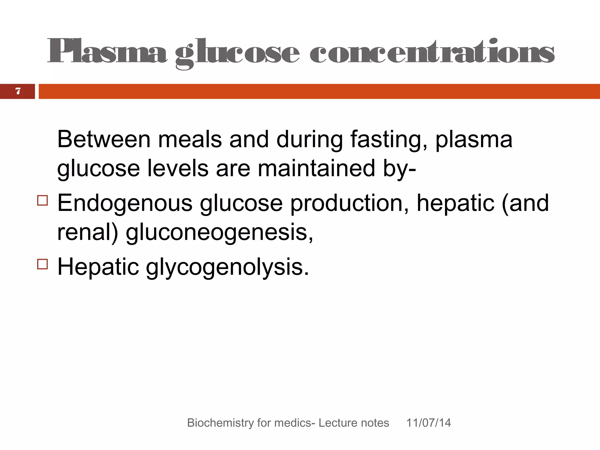 Plasma glucose concentrations 
Biochemistry for medics- Lecture notes 11/07/14 
7 
Between meals and during fasting, plasma 
glucose levels are maintained by- 
 Endogenous glucose production, hepatic (and 
renal) gluconeogenesis, 
 Hepatic glycogenolysis. 
 