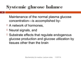 Systemic glucose balance 
Biochemistry for medics- Lecture notes 11/07/14 
11 
Maintenance of the normal plasma glucose 
concentration—is accomplished by- 
 A network of hormones, 
 Neural signals, and 
 Substrate effects that regulate endogenous 
glucose production and glucose utilization by 
tissues other than the brain 
 