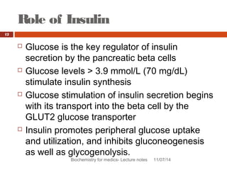 Role of Insulin 
Biochemistry for medics- Lecture notes 11/07/14 
12 
 Glucose is the key regulator of insulin 
secretion by the pancreatic beta cells 
 Glucose levels > 3.9 mmol/L (70 mg/dL) 
stimulate insulin synthesis 
 Glucose stimulation of insulin secretion begins 
with its transport into the beta cell by the 
GLUT2 glucose transporter 
 Insulin promotes peripheral glucose uptake 
and utilization, and inhibits gluconeogenesis 
as well as glycogenolysis. 
 