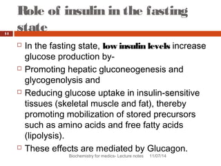 Role of insulin in the fasting 
state 
Biochemistry for medics- Lecture notes 11/07/14 
14 
 In the fasting state, low insulin levels increase 
glucose production by- 
 Promoting hepatic gluconeogenesis and 
glycogenolysis and 
 Reducing glucose uptake in insulin-sensitive 
tissues (skeletal muscle and fat), thereby 
promoting mobilization of stored precursors 
such as amino acids and free fatty acids 
(lipolysis). 
 These effects are mediated by Glucagon. 
 
