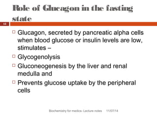 Role of Glucagon in the fasting 
state 
Biochemistry for medics- Lecture notes 11/07/14 
15 
 Glucagon, secreted by pancreatic alpha cells 
when blood glucose or insulin levels are low, 
stimulates – 
 Glycogenolysis 
 Gluconeogenesis by the liver and renal 
medulla and 
 Prevents glucose uptake by the peripheral 
cells 
 
