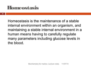 Homeostasis 
Biochemistry for medics- Lecture notes 11/07/14 
2 
Homeostasis is the maintenance of a stable 
internal environment within an organism, and 
maintaining a stable internal environment in a 
human means having to carefully regulate 
many parameters including glucose levels in 
the blood. 
 