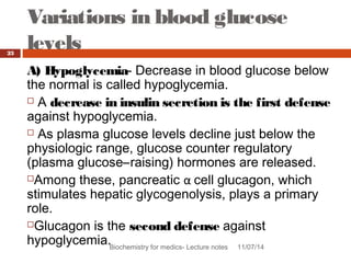 Variations in blood glucose 
levels 
Biochemistry for medics- Lecture notes 11/07/14 
23 
A) Hypoglycemia- Decrease in blood glucose below 
the normal is called hypoglycemia. 
 A decrease in insulin secretion is the first defense 
against hypoglycemia. 
 As plasma glucose levels decline just below the 
physiologic range, glucose counter regulatory 
(plasma glucose–raising) hormones are released. 
Among these, pancreatic α cell glucagon, which 
stimulates hepatic glycogenolysis, plays a primary 
role. 
Glucagon is the second defense against 
hypoglycemia. 
 